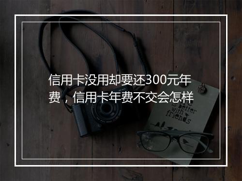 信用卡没用却要还300元年费，信用卡年费不交会怎样