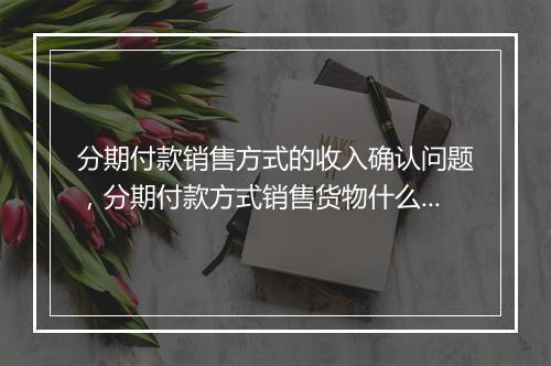 分期付款销售方式的收入确认问题，分期付款方式销售货物什么时候确认收入