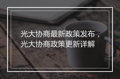 光大协商最新政策发布，光大协商政策更新详解