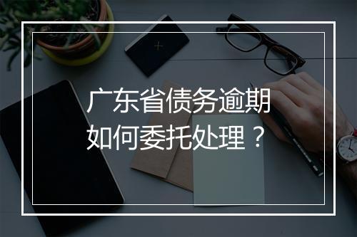 广东省债务逾期如何委托处理？