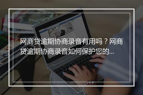 网商贷逾期协商录音有用吗？网商贷逾期协商录音如何保护您的权益？