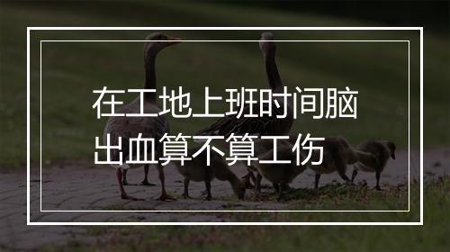 在工地上班时间脑出血算不算工伤