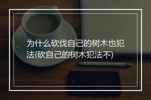 为什么砍伐自己的树木也犯法(砍自己的树木犯法不)