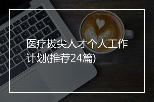 医疗拔尖人才个人工作计划(推荐24篇)
