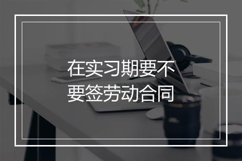 在实习期要不要签劳动合同