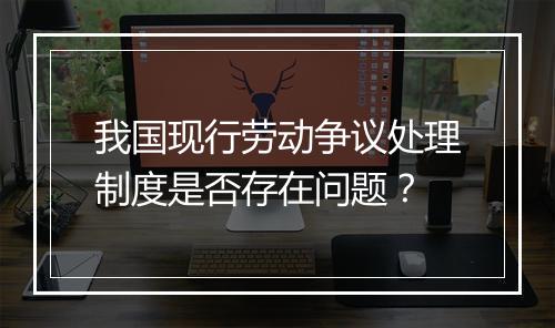 我国现行劳动争议处理制度是否存在问题？