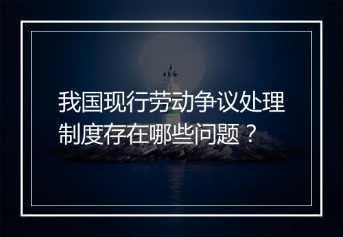 我国现行劳动争议处理制度存在哪些问题？