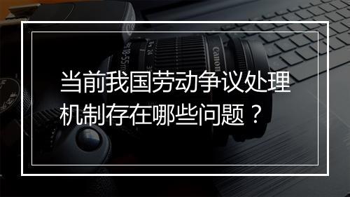 当前我国劳动争议处理机制存在哪些问题？