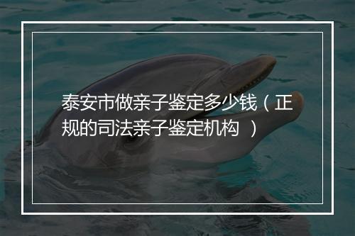 泰安市做亲子鉴定多少钱（正规的司法亲子鉴定机构 ）