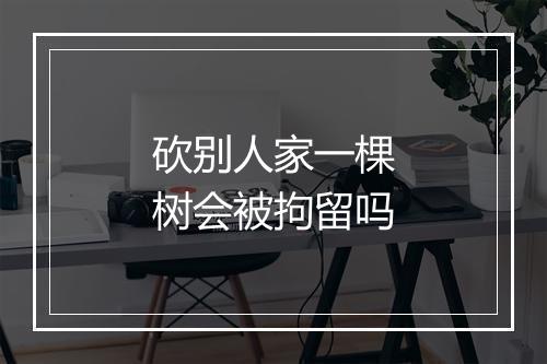 砍别人家一棵树会被拘留吗