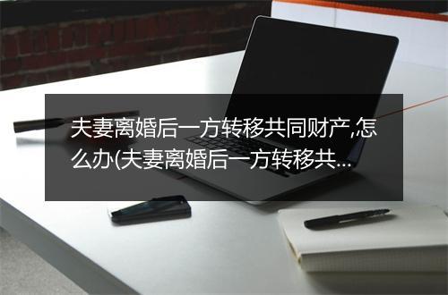 夫妻离婚后一方转移共同财产,怎么办(夫妻离婚后一方转移共同财产，怎么办)