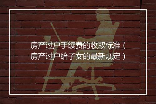 房产过户手续费的收取标准（房产过户给子女的最新规定）
