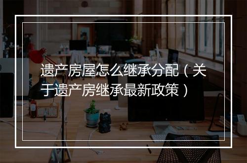 遗产房屋怎么继承分配（关于遗产房继承最新政策）