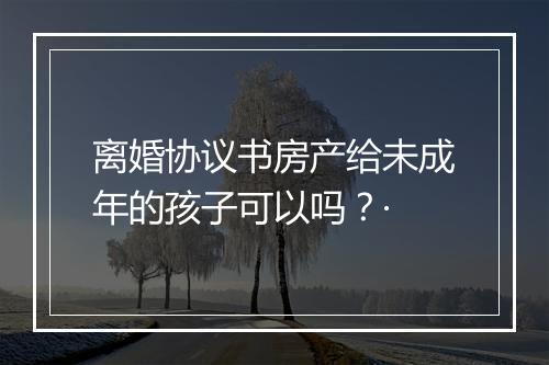 离婚协议书房产给未成年的孩子可以吗？·