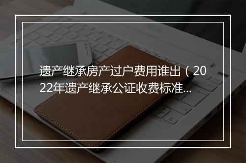 遗产继承房产过户费用谁出（2022年遗产继承公证收费标准）