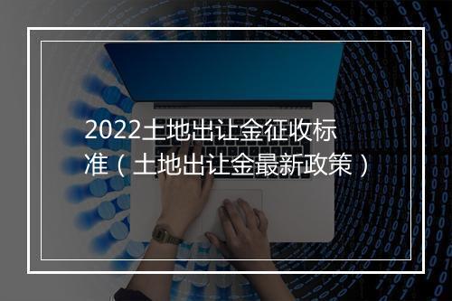 2022土地出让金征收标准（土地出让金最新政策）
