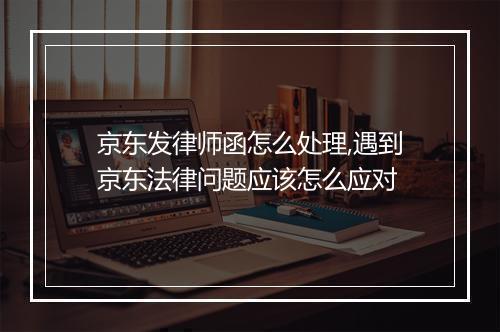 京东发律师函怎么处理,遇到京东法律问题应该怎么应对