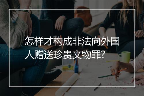 怎样才构成非法向外国人赠送珍贵文物罪?