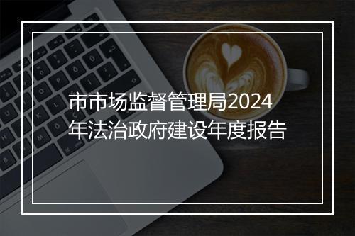 市市场监督管理局2024年法治政府建设年度报告