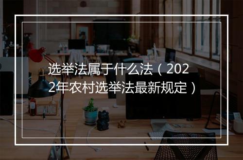 选举法属于什么法（2022年农村选举法最新规定）