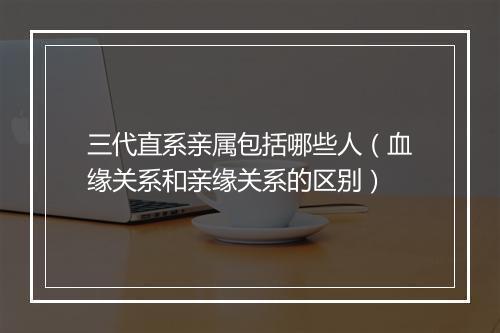 三代直系亲属包括哪些人（血缘关系和亲缘关系的区别）