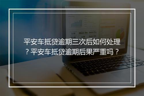 平安车抵贷逾期三次后如何处理？平安车抵贷逾期后果严重吗？