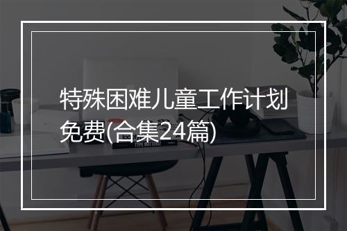 特殊困难儿童工作计划免费(合集24篇)