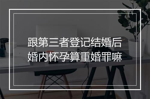 跟第三者登记结婚后婚内怀孕算重婚罪嘛