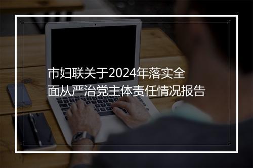 市妇联关于2024年落实全面从严治党主体责任情况报告
