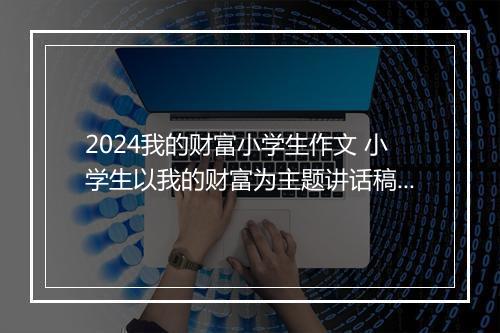 2024我的财富小学生作文 小学生以我的财富为主题讲话稿_我的财富讲话稿精品范文10篇
