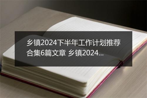 乡镇2024下半年工作计划推荐合集6篇文章 乡镇2024下半年工作计划推荐合集6篇