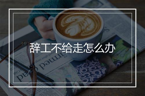 辞工不给走怎么办