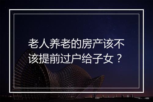 老人养老的房产该不该提前过户给子女？