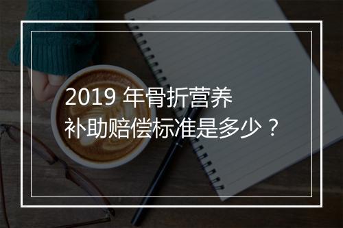 2019 年骨折营养补助赔偿标准是多少？