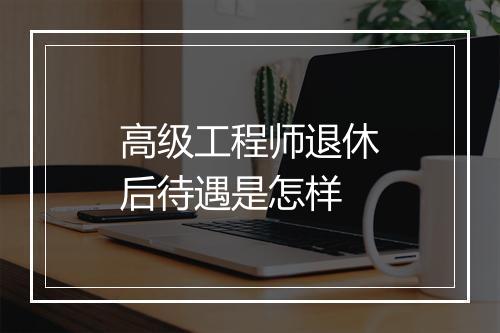 高级工程师退休后待遇是怎样