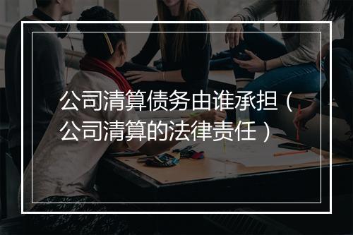 公司清算债务由谁承担（公司清算的法律责任）