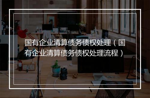 国有企业清算债务债权处理（国有企业清算债务债权处理流程）