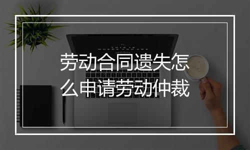 劳动合同遗失怎么申请劳动仲裁