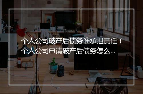 个人公司破产后债务谁承担责任（个人公司申请破产后债务怎么办）