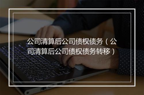 公司清算后公司债权债务（公司清算后公司债权债务转移）