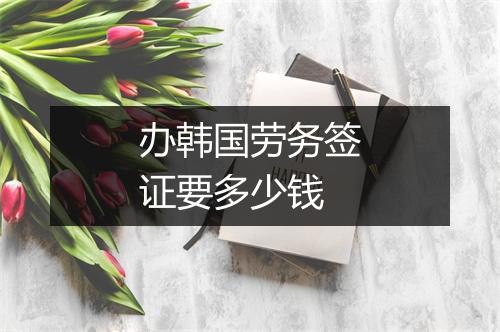 办韩国劳务签证要多少钱