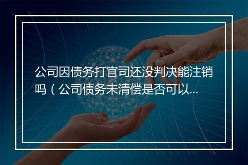 公司因债务打官司还没判决能注销吗（公司债务未清偿是否可以注销）