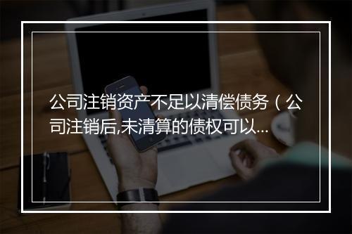 公司注销资产不足以清偿债务（公司注销后,未清算的债权可以追溯吗）