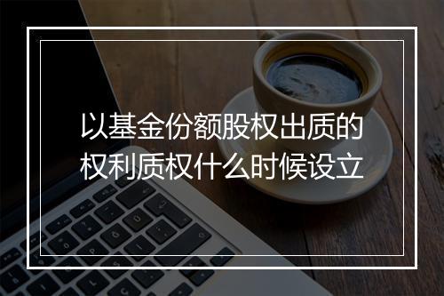 以基金份额股权出质的权利质权什么时候设立