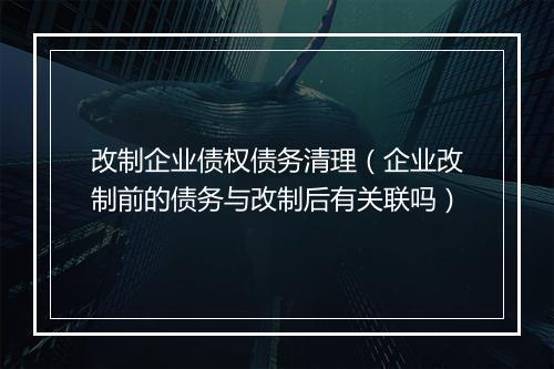 改制企业债权债务清理（企业改制前的债务与改制后有关联吗）