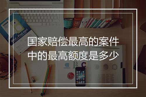 国家赔偿最高的案件中的最高额度是多少