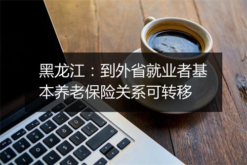 黑龙江：到外省就业者基本养老保险关系可转移
