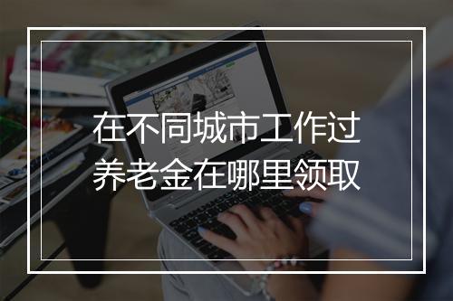 在不同城市工作过养老金在哪里领取