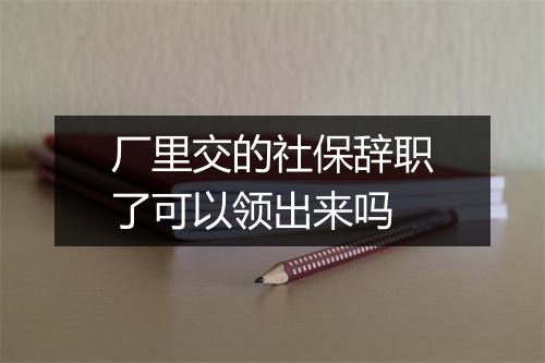 厂里交的社保辞职了可以领出来吗