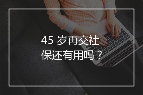 45 岁再交社保还有用吗？